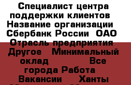 Специалист центра поддержки клиентов › Название организации ­ Сбербанк России, ОАО › Отрасль предприятия ­ Другое › Минимальный оклад ­ 18 500 - Все города Работа » Вакансии   . Ханты-Мансийский,Мегион г.